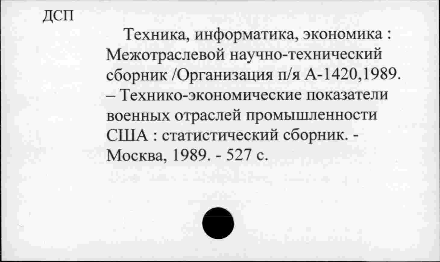 ﻿дсп
Техника, информатика, экономика : Межотраслевой научно-технический сборник /Организация п/я А-1420,1989. - Технико-экономические показатели военных отраслей промышленности США : статистический сборник. -Москва, 1989. - 527 с.